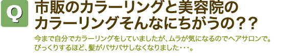 Q市販のカラーリングと美容院のカラーリングそんなにちがうの?? 今まで自分でカラーリングをしていましたが、ムラが気になるのでヘアサロンで。びっくりするほど、髪がパサパサしなくなりました・・・。