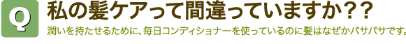 Q私の髪ケアって間違っていますか?? 潤いを持たせるために、毎日コンディショナーを使っているのに髪はなぜかパサパサです。