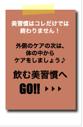 美習慣はコレだけでは終わりません！　外側のケアの次は、体の中からケアをしましょう♪　飲む美習慣へGO!!≫CLICK