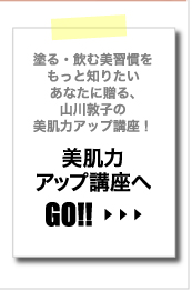 塗る・飲む美習慣をもっと知りたいあなたに贈る、山川敦子の美肌力アップ講座！　美肌力アップ講座へGO!!≫CLICK
