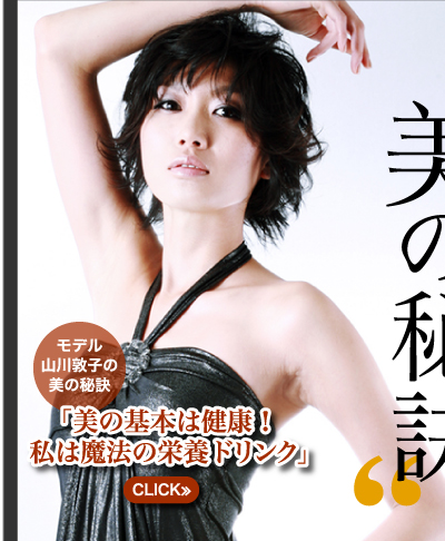 本当は教えたくない　彼女たちの「美の秘訣」　モデル山川敦子の美の秘訣　「美の基本は健康！私は魔法の栄養ドリンク」　CLICK≫