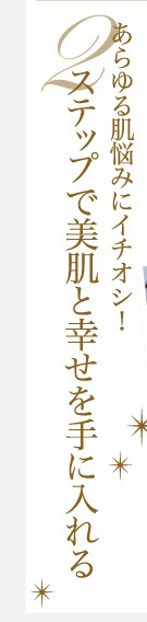 あらゆる肌悩みにイチオシ！2ステップで美肌と幸せを手に入れる