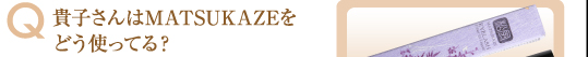 Q:貴子さんはMATSUKAZEをどう使ってる？