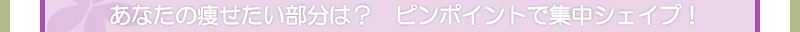 あなたの痩せたい部分は？　　ピンポイントで集中シェイプ！