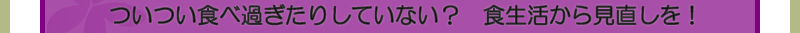 ついつい食べ過ぎたりしていない？　食生活から見直しを！
