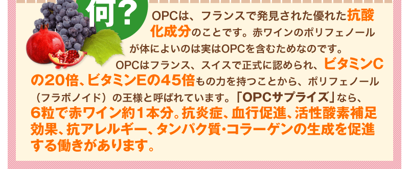 OPCは、フランスで発見された優れた抗酸化成分のことです。赤ワインのポリフェノールが体によいのは実はOPCを含むためなのです。OPCはフランス、スイスで正式に認められ、ビタミンCの20倍、ビタミンEの45倍もの力を持つことから、ポリフェノール(フラボノイド)の王様と呼ばれています。「OPCサプライズ」なら、6粒で赤ワイン約1本分。抗炎症、血行促進、活性酸素補足効果、抗アレルギー、タンパク質・コラーゲンの生成を促進する働きがあります。