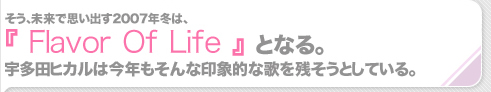 そう、未来で思い出す2007年冬は、『Flavor Of Life』となる。宇多田ヒカルは今年もそんな印象的な歌を残そうとしている。