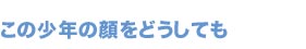 この少年の顔をどうしても