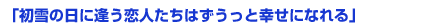 「初雪の日に逢う恋人たちはずうっと幸せになれる」