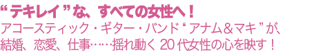 “テキレイ”な、すべての女性へ!アコースティック・ギター・バンド “アナム&マキ”が、結婚、恋愛、仕事……揺れ動く20代女性の心を映す!