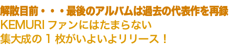 “解散目前・・・最後のアルバムは過去の代表作を再KEMURIファンにはたまらない集大成の1枚がいよいよリリース!