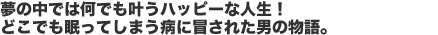 夢の中では何でも叶うハッピーな人生!どこでも眠ってしまう病に冒された男の物語。