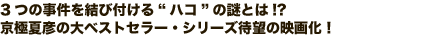 3つの事件を結び付ける“ハコ”の謎とは!?京極夏彦の大ベストセラー・シリーズ待望の映画化!