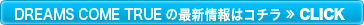 DREAMS COME TRUEの最新情報はこちら ≫CLICK