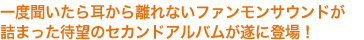 一度聞いたら耳から離れないファンモンサウンドが詰まった待望のセカンドアルバムが遂に登場!