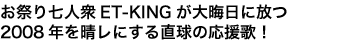 お祭り七人衆ET-KINGが大晦日に放つ
2008年を晴レにする直球の応援歌!