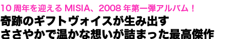 10周年を迎えるMISIA、2008年第一弾アルバム!奇跡のギフトヴォイスが生み出すささやかで温かな想いが詰まった最高傑作