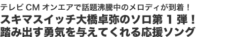 テレビCMオンエアで話題沸騰中のメロディが到着!
スキマスイッチ大橋卓弥のソロ第1弾!
踏み出す勇気を与えてくれる応援ソング