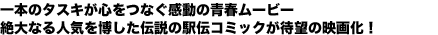 一本のタスキが心をつなぐ感動の青春ムービー
絶大なる人気を博した伝説の駅伝コミックが待望の映画化!