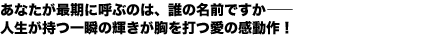 あなたが最期に呼ぶのは、誰の名前ですか——
人生が持つ一瞬の輝きが胸を打つ愛の感動作!