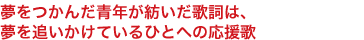 夢をつかんだ青年が紡いだ歌詞は、
夢を追いかけているひとへの応援歌