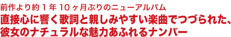 前作より約1年10ヶ月ぶりのニューアルバム
直接心に響く歌詞と親しみやすい楽曲でつづられた、
彼女のナチュラルな魅力あふれるナンバー