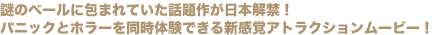 謎のベールに包まれていた話題作が日本解禁!
パニックとホラーを同時体験できる新感覚アトラクションムービー!