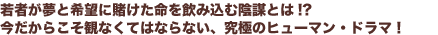若者が夢と希望に賭けた命を飲み込む陰謀とは!?
今だからこそ観なくてはならない、究極のヒューマン・ドラマ!