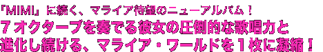 「MIMI」に続く、マライア待望のニューアルバム!
7オクターブを奏でる彼女の圧倒的な歌唱力と
進化し続ける、マライア・ワールドを1枚に凝縮!