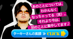 あのことについては、わかんなくなっちゃってる(笑)。それより今は、別のことに集中してます♪ ターキーさんの素顔≫Click