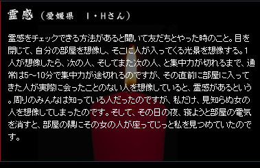 霊感 (愛媛県 I・Hさん) 霊感をチェックできる方法があると聞いて友だちとやった時のこと。目を閉じて、自分の部屋を想像し、そこに人が入ってくる光景を想像する。1人が想像したら、次の人、そしてまた次の人、と集中力が切れるまで、通常は5〜10分で集中力が途切れるのですが、その直前に部屋に入ってきた人が実際に会ったことのない人を想像していると、霊感があるという。周りのみんなは知っている人だったのですが、私だけ、見知らぬ女の人を想像してしまったのです。そして、その日の夜、寝ようと部屋の電気を消すと、部屋の隅にその女の人が座ってじっと私を見つめていたのです。