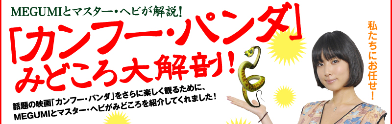 MEGUMIとマスター・ヘビが解説! 「カンフー・パンダ」 みどころ大解剖!話題の映画「カンフー・パンダ」をさらに楽しく観るために、MEGUMIとマスター・ヘビがみどころを紹介してくれました!