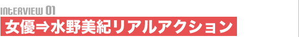 Interview01 女優⇒水野美紀リアルアクション