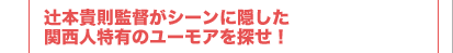 辻本貴則監督がシーンに隠した 関西人特有のユーモアを探せ！