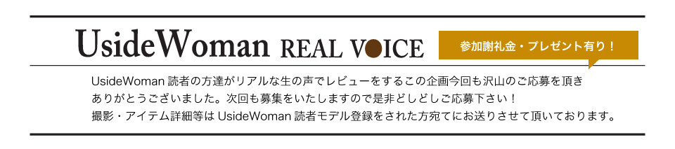 UsideWoman読者の方達がリアルな生の声でレビューをするこの企画今回も沢山のご応募を頂きありがとうございました。次回も募集をいたしますので是非どしどしご応募下さい！