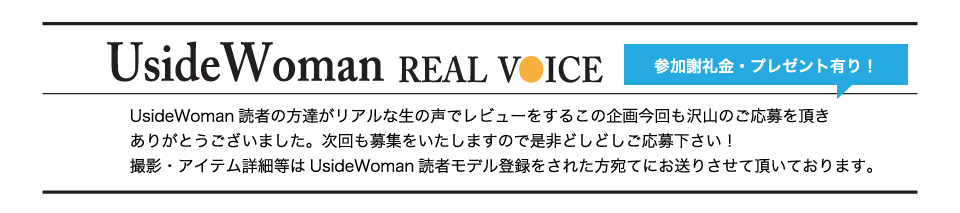 UsideWoman読者の方達がリアルな生の声でレビューをするこの企画今回も沢山のご応募を頂きありがとうございました。次回も募集をいたしますので是非どしどしご応募下さい！