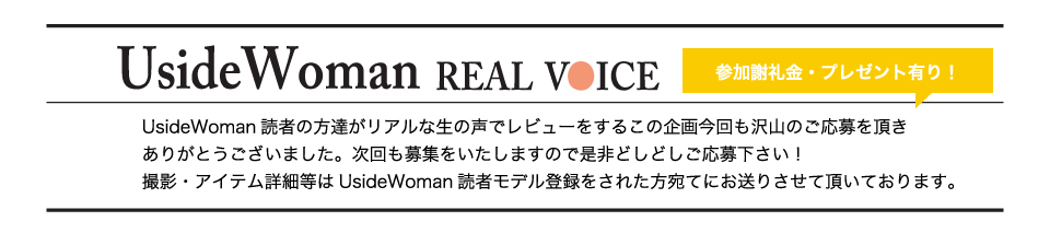 UsideWoman読者の方達がリアルな生の声でレビューをするこの企画今回も沢山のご応募を頂きありがとうございました。次回も募集をいたしますので是非どしどしご応募下さい！