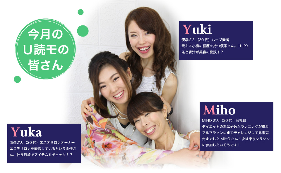 あかりさん:U編集部オススメ商品を使ってみたかったと応募してくれたあかりさん。 UsideWomanの特集で女子同士で行く海外旅行のレポート企画を希望中!りこさん:情報を発信して周りに伝えていく事が好きと言うりこさん。コールドプレスジュースを飲む事とガレットのカフェ巡りが最近のお気に入り!ちさとさん:興味のあるサンプルを多数紹介していたREALVOICEに出てみたかったと話してくれたちさとさん。今回唯一の主婦代表!