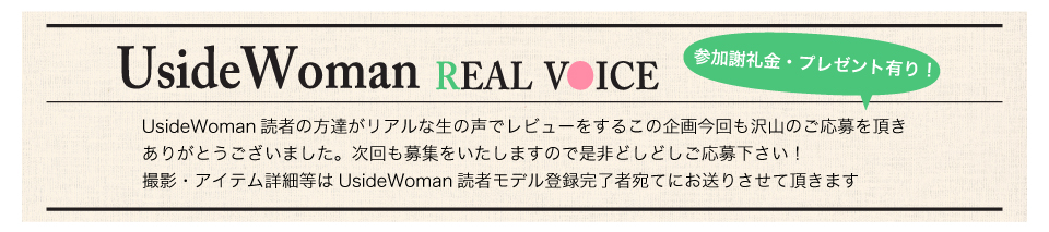 UsideWoman読者の方達がリアルな生の声でレビューをするこの企画今回も沢山のご応募を頂きありがとうございました。次回も募集をいたしますので是非どしどしご応募下さい!