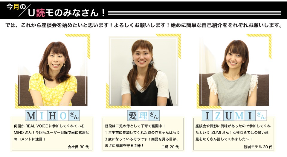 MIHOさん:何回かREAL VOICEに参加してくれているMIHOさん!今回もユーザー目線で歯に衣着せぬコメントに注目!愛理さん:普段は二児の母として子育て奮闘中!1年半前に参加してくれた時の赤ちゃんはもう3歳になっているそうです!商品を見る目は、まさに家庭を守る主婦!IZUMIさん:座談会や撮影に興味があったので参加してくれたというIZUMIさん!女性ならではの鋭い意見をたくさん話してくれました~!