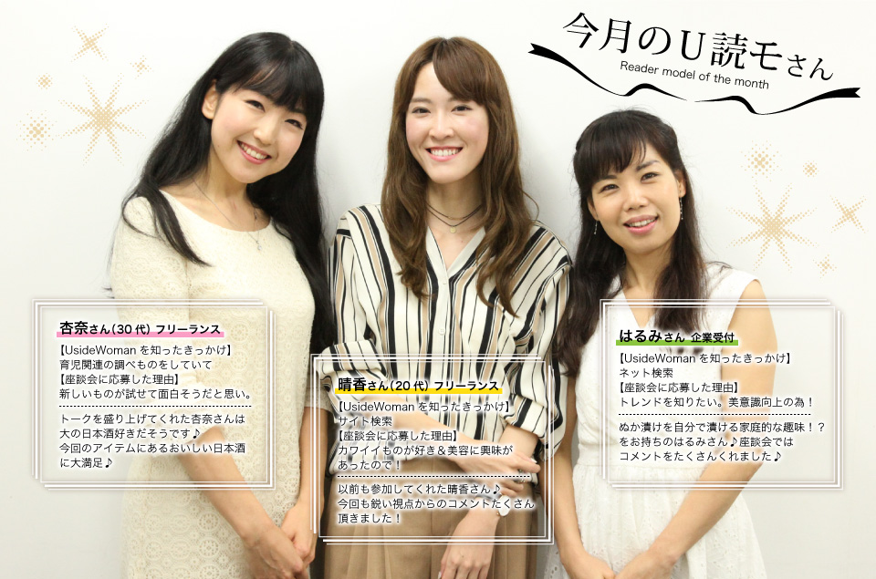 杏奈さん:トークを盛り上げてくれた杏奈さんは大の日本酒好きだそうです♪今回のアイテムにあるおいしい日本酒に大満足♪晴香さん:以前も参加してくれた晴香さん♪今回も鋭い視点からのコメントたくさん頂きました!はるみさん:ぬか漬けを自分で漬ける家庭的な趣味!?をお持ちのはるみさん♪座談会ではコメントをたくさんくれました♪