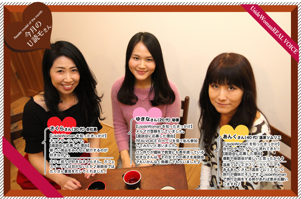 さくらさん:新しい商品をみんなに紹介するのが好きなので。カフェ巡りが好きなさくらさん。カフェスイーツには目がないとか♪座談会ではたくさん意見をだしてくれました!ゆきなさん:REALVOICEのページを見て私も参加してみたいと思いました。パン作りが趣味で教室にも長年通っているゆきなさんは、その女子力の高さを座談会でもいかんなく発揮してもらいました♪あんくさん:撮影や座談会が楽しいと思ったから♪温泉ソムリエでフリーライターでもあるあんくさん。温泉ソムリエらしく旅行が趣味だそうです♪UsideWomanで旅行企画をする時があれば是非お願いしますね♪