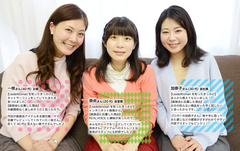 一枝さん、今回の座談会アイテムを主婦目線、ママ目線でレビューしてくれていた一枝さん。若くて40代に見えない美ママさんでした♪奈央さん、みんなのトークをリードしてくれていた奈央さん。アイテムへのストレートな意見がスタッフにも好評でした♪加奈子さん、ブロガーの加奈子さん。味や手に取ってみた感じなどの感想がさすがわかりやすい内容でスタッフもビックリ!