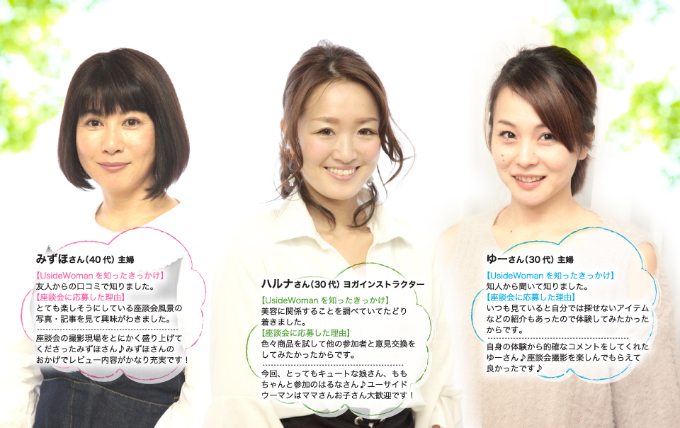 みずほさん、座談会の撮影現場をとにかく盛り上げてくださったみずほさん♪みずほさんのおかげでレビュー内容がかなり充実です!はるなさん、今回、とってもキュートな娘さん、ももちゃんと参加のはるなさん♪ユーサイドウーマンはママさんお子さん大歓迎です!ゆーさん、自身の体験から的確なコメントをしてくれたゆーさん♪座談会撮影を楽しんでもらえて良かったです♪