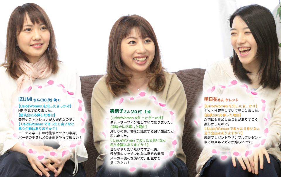 IZUMIさん(30代)読モ。あったら良いなと思う企画は?コーディネートの特集やバッグの中身、ポーチの中身などの企画をやって欲しい!美奈子さん(30代)主婦。あったら良いなと思う企画は?自分がやりたいだけですが(笑)我が家のキッチン的なお勧めの機器メーカー便利な使い方、配置など見てみたい!明日花さんタレント。あったら良いなと思う企画は?読者プレゼントやサンプルプレゼントなどのメルマガとか嬉しいです。