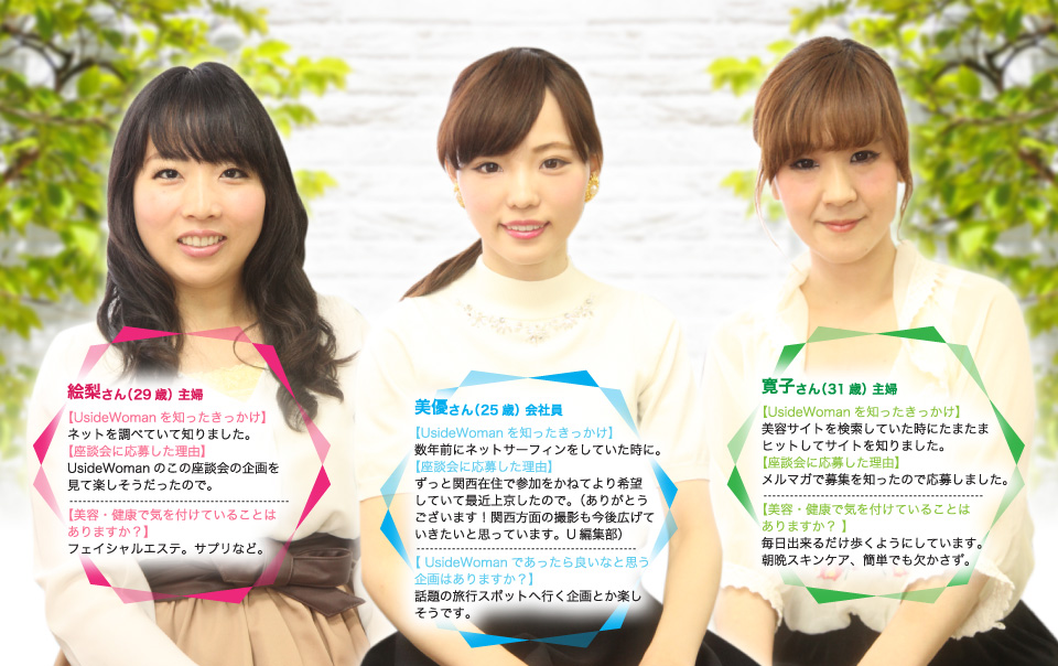 絵梨さん(29歳)主婦。美容・健康で気を付けていることは?フェイシャルエステ。サプリなど。美優さん(25歳)会社員。あったら良いなと思う企画は?話題の旅行スポットへ行く企画とか楽しそうです。寛子さん(31歳)主婦。美容・健康で気を付けていることは?毎日出来るだけ歩くようにしています。朝晩スキンケア、簡単でも欠かさず。