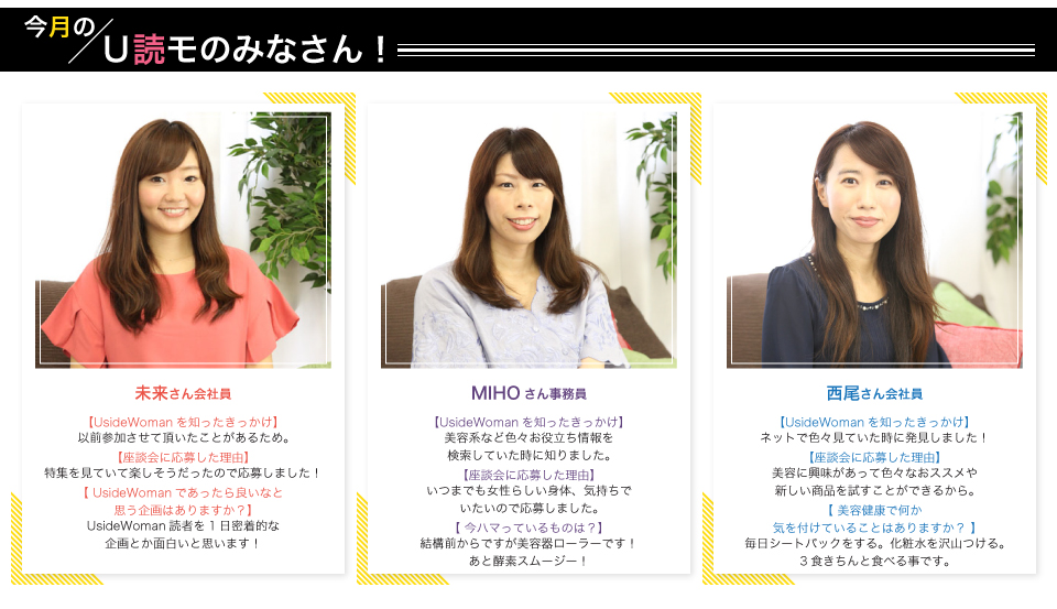 未来さん(会社員)UsideWoman読者を1日密着的な企画とか面白いと思います!MIHOさん(事務員)結構前からですが美容器ローラーです!あと酵素スムージー!西尾さん(会社員)毎日シートパックをする。化粧水を沢山つける。3食きちんと食べる事です。