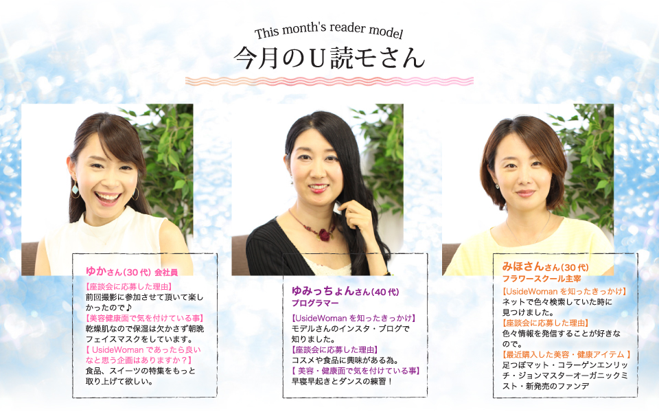 ゆかさん(会社員)食品、スイーツの特集をもっと取り上げて欲しい。ゆみっちょんさん(プログラマー)早寝早起きとダンスの練習!みほさん(フラワースクール)足つぼマット・コラーゲンエンリッチ・ジョンマスターオーガニックミスト・新発売のファンデ