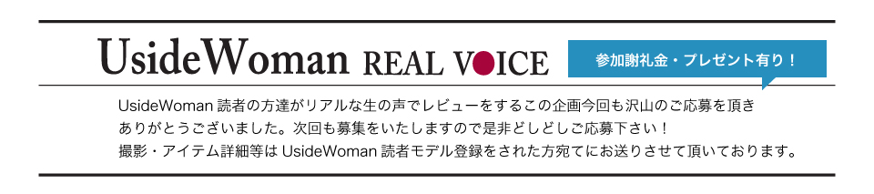 UsideWoman読者の方達がリアルな生の声でレビューをするこの企画今回も沢山のご応募を頂きありがとうございました。次回も募集をいたしますので是非どしどしご応募下さい！