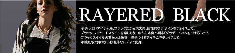 RAYERED BLACK 子供っぽいアイテムも、ブラックだから大丈夫。個性的なデザインをチョイスして、ブラック・レイヤードスタイルを楽しもう! 中から外側へ明るくグラデーションをつけることで、ブラックスタイルの重たさは改善! 差をつけるアイテムをチョイスして、小娘たちに負けないお洒落なレディに変身!